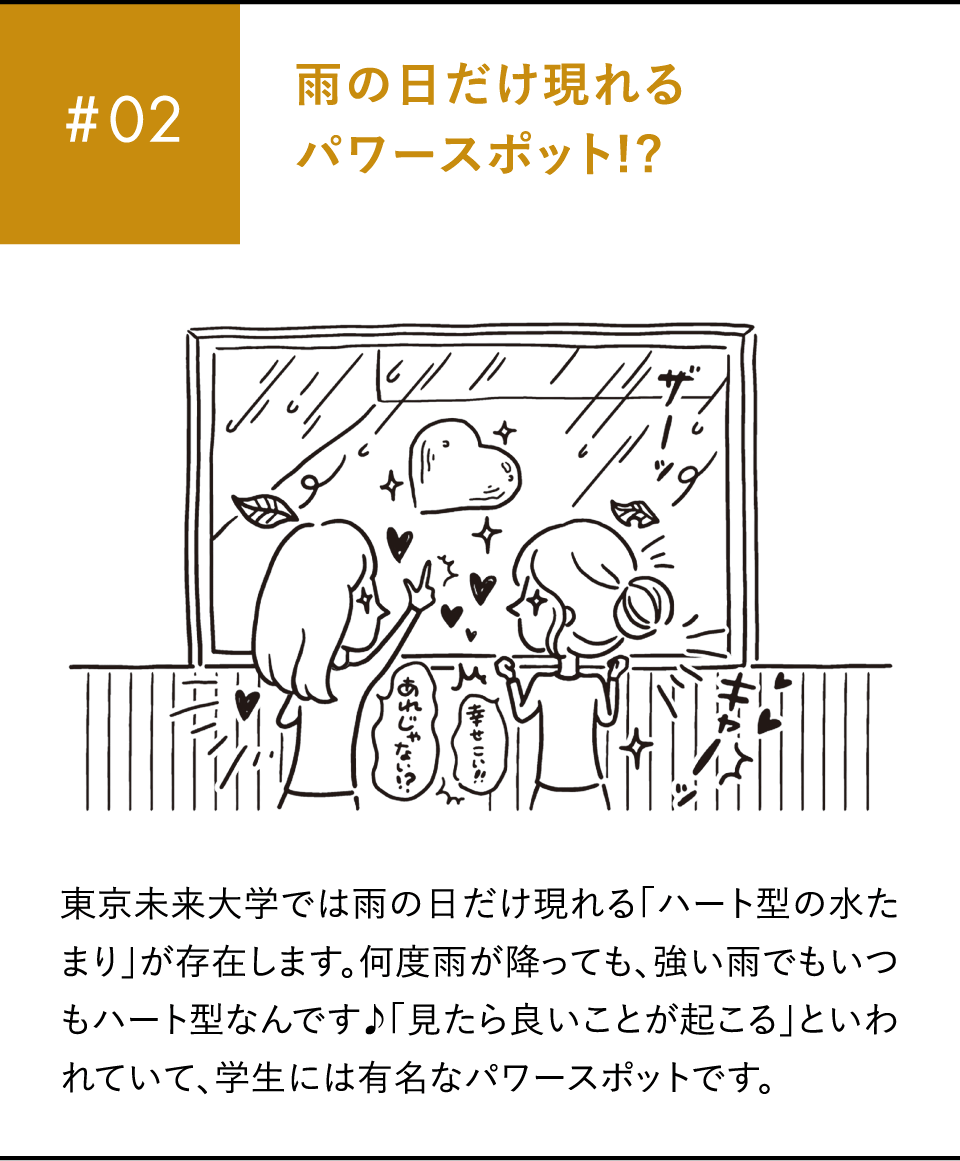 #02 雨の日だけ現れるパワースポット!?東京未来大学では雨の日だけ現れる「ハート型の水たまり」が存在します。何度雨が降っても、強い雨でもいつもハート型なんです♪「見たら良いことが起こる」といわれていて、学生には有名なパワースポットです。