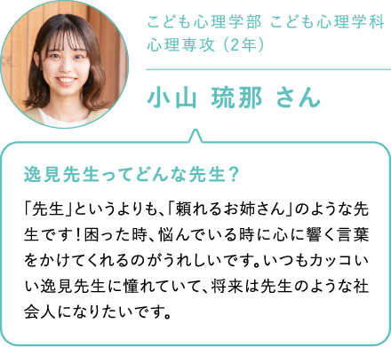 こども心理学部 こども心理学科心理専攻 (2年)小山 琉那 さん 逸見先生ってどんな先生？「先生」というよりも、「頼れるお姉さん」のような先生です！困った時、悩んでいる時に心に響く言葉をかけてくれるのがうれしいです。いつもカッコいい逸見先生に憧れていて、将来は先生のような社会人になりたいです。