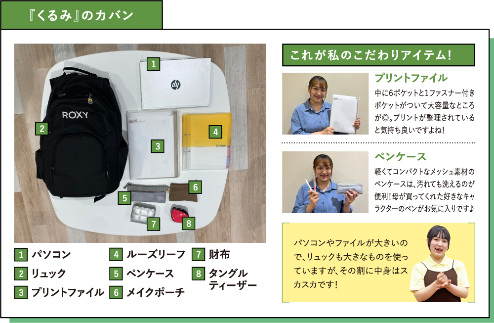 『くるみ』のカバン これが私のこだわりアイテム!プリントファイル 中に６ポケットと１ファスナー付きポケットがついて大容量なところが◎。プリントが整理されていると気持ち良いですよね！ペンケース 軽くてコンパクトなメッシュ素材のペンケースは、汚れても洗えるのが便利！母が買ってくれた好きなキャラクターのペンがお気に入りです♪パソコンやファイルが大きいので、リュックも大きなものを使っていますが、その割に中身はスカスカです！