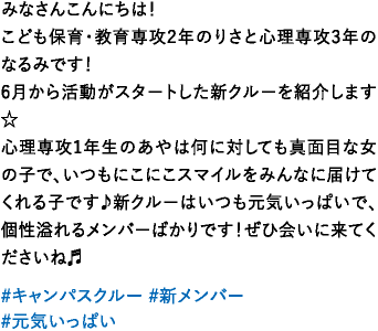 みなさんこんにちは！こども保育・教育専攻2年のりさと心理専攻3年のなるみです！6月から活動がスタートした新クルーを紹介します☆心理専攻1年生のあやは何に対しても真面目な女の子で、いつもにこにこスマイルをみんなに届けてくれる子です♪新クルーはいつも元気いっぱいで、個性溢れるメンバーばかりです！ぜひ会いに来てくださいね♬