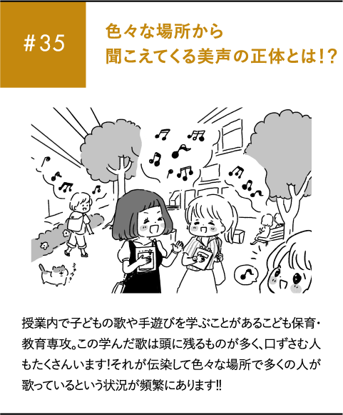 #35 色々な場所から聞こえてくる美声の正体とは!?授業内で子どもの歌や手遊びを学ぶことがあるこども保育・教育専攻。この学んだ歌は頭に残るものが多く、口ずさむ人もたくさんいます!それが伝染して色々な場所で多くの人が歌っているという状況が頻繁にあります!!