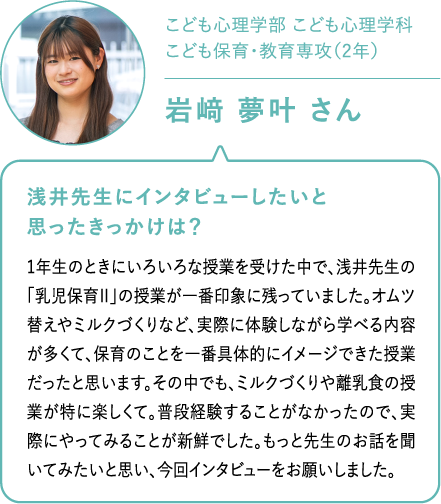こども心理学部 こども心理学科こども保育・教育専攻（2年）岩𥔎 夢叶 さん 浅井先生にインタビューしたいと思ったきっかけは？1年生のときにいろいろな授業を受けた中で、浅井先生の「乳児保育Ⅱ」の授業が一番印象に残っていました。オムツ替えやミルクづくりなど、実際に体験しながら学べる内容が多くて、保育のことを一番具体的にイメージできた授業だったと思います。その中でも、ミルクづくりや離乳食の授業が特に楽しくて。普段経験することがなかったので、実際にやってみることが新鮮でした。もっと先生のお話を聞いてみたいと思い、今回インタビューをお願いしました。