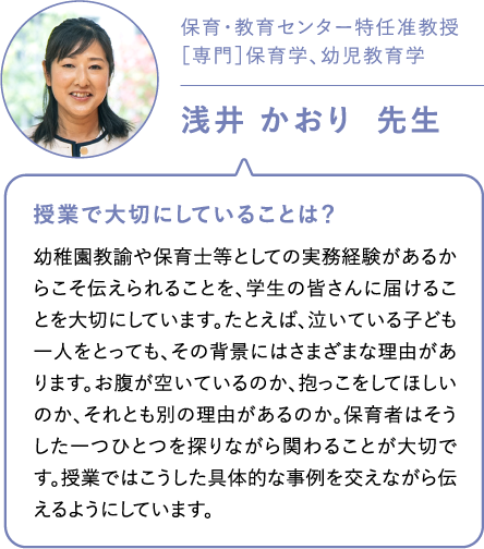 保育・教育センター特任准教授［専門］保育学、幼児教育学浅井 かおり  先生 授業で大切にしていることは？幼稚園教諭や保育士等としての実務経験があるからこそ伝えられることを、学生の皆さんに届けることを大切にしています。たとえば、泣いている子ども一人をとっても、その背景にはさまざまな理由があります。お腹が空いているのか、抱っこをしてほしいのか、それとも別の理由があるのか。保育者はそうした一つひとつを探りながら関わることが大切です。授業ではこうした具体的な事例を交えながら伝えるようにしています。