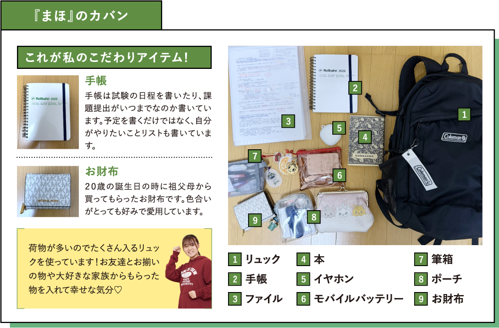 『まほ』のカバンこれが私のこだわりアイテム!手帳手帳は試験の日程を書いたり、課題提出がいつまでなのか書いています。予定を書くだけではなく、自分がやりたいことリストも書いています。お財布２０歳の誕生日の時に祖父母から買ってもらったお財布です。色合いがとっても好みで愛用しています。荷物が多いのでたくさん入るリュックを使っています！お友達とお揃いの物や大好きな家族からもらった物を入れて幸せな気分♡