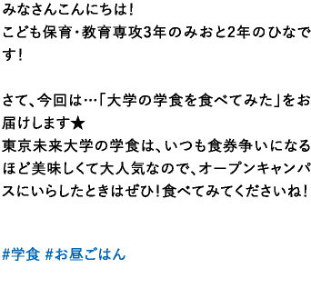 みなさんこんにちは！こども保育・教育専攻3年のみおと2年のひなです！さて、今回は…「大学の学食を食べてみた」をお届けします★東京未来大学の学食は、いつも食券争いになるほど美味しくて大人気なので、オープンキャンパスにいらしたときはぜひ！食べてみてくださいね！