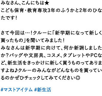 みなさん、こんにちは★こども保育･教育専攻3年のふうかと2年のひなたです！さて今回は…！クルーに「新学期になって新しく買ったもの」を聞いてみました！みなさんは新学期に向けて、何か新調しましたか？バッグや文房具、コスメ、タブレットやPCなど、新生活をきっかけに新しく買うものってありますよね♪クルーのみんながどんなものを買っているのかぜひチェックしてみてください◎
