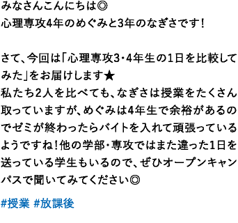 心理専攻4年のめぐみと3年のなぎさです！さて、今回は「心理専攻3･4年生の1日を比較してみた｣をお届けします★私たち2人を比べても、なぎさは授業をたくさん取っていますが、めぐみは4年生で余裕があるのでゼミが終わったらバイトを入れて頑張っているようですね！他の学部・専攻ではまた違った1日を送っている学生もいるので、ぜひオープンキャンパスで聞いてみてください◎