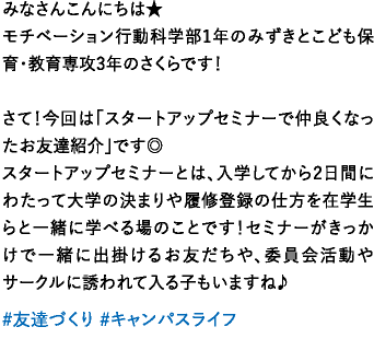 みなさんこんにちは★モチベーション行動科学部1年のみずきとこども保育・教育専攻3年のさくらです！さて！今回は「スタートアップセミナーで仲良くなったお友達紹介」です◎スタートアップセミナーとは、入学してから2日間にわたって大学の決まりや履修登録の仕方を在学生らと一緒に学べる場のことです！セミナーがきっかけで一緒に出掛けるお友だちや、委員会活動やサークルに誘われて入る子もいますね♪