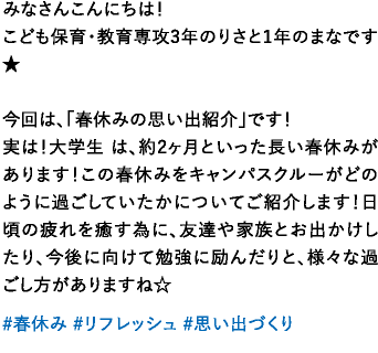 みなさんこんにちは！こども保育・教育専攻3年のりさと1年のまなです★今回は、「春休みの思い出紹介」です！実は！大学生 は、約2ヶ月といった長い春休みがあります！この春休みをキャンパスクルーがどのように過ごしていたかについてご紹介します！日頃の疲れを癒す為に、友達や家族とお出かけしたり、今後に向けて勉強に励んだりと、様々な過ごし方がありますね☆
