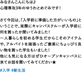 みなさんこんにちは♪心理専攻3年のゆうわとめぐみです！さて今回は、「入学前に準備した方がいいもの」ということで、実際にキャンパスクルーが入学前に何を買ったか聞いてみました！一人暮らしを初める学生だからこそのアイテムや、アルバイトを頑張ったご褒美にちょっぴり良い物を買った学生もいました！他にも気になる方はぜひオープンキャンパスに来てお話を聞いてみてください★