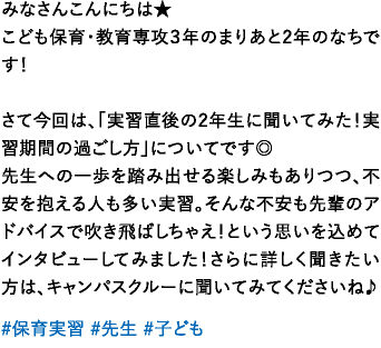 みなさんこんにちは★こども保育・教育専攻３年のまりあと2年のなちです！さて今回は、「実習直後の2年生に聞いてみた！実習期間の過ごし方」についてです◎先生への一歩を踏み出せる楽しみもありつつ、不安を抱える人も多い実習。そんな不安も先輩のアドバイスで吹き飛ばしちゃえ！という思いを込めてインタビューしてみました！さらに詳しく聞きたい方は、キャンパスクルーに聞いてみてくださいね♪