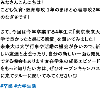 みなさんこんにちは！こども保育・教育専攻 1年のまほと心理専攻2年のなぎさです！さて、今回は今年卒業する4年生に「東京未来大学で良かったと感じる瞬間」を聞いてみました！未来大は大学行事や活動の機会が多いので、新しい友達と出会ったり、自分の新しい一面も発見できる機会もあります★在学生の成長エピソードをもっと知りたい方は、ぜひオープンキャンパスに来てクルーに聞いてみてください◎