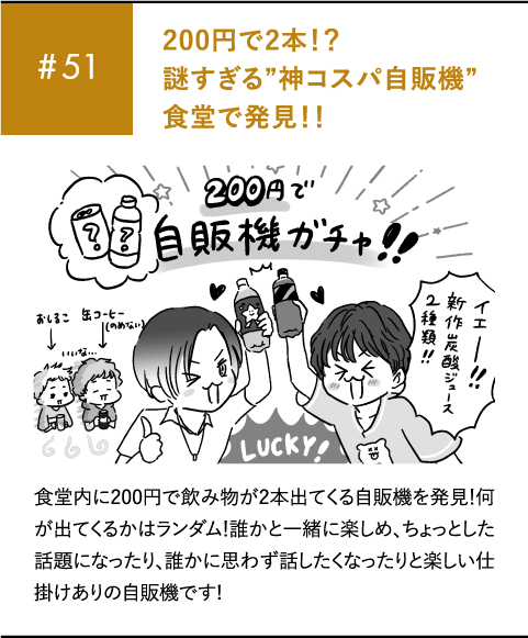 #51 200円で2本！？謎すぎる”神コスパ自販機”食堂で発見！！食堂内に200円で飲み物が2本出てくる自販機を発見！何が出てくるかはランダム！誰かと一緒に楽しめ、ちょっとした話題になったり、誰かに思わず話したくなったりと楽しい仕掛けありの自販機です!