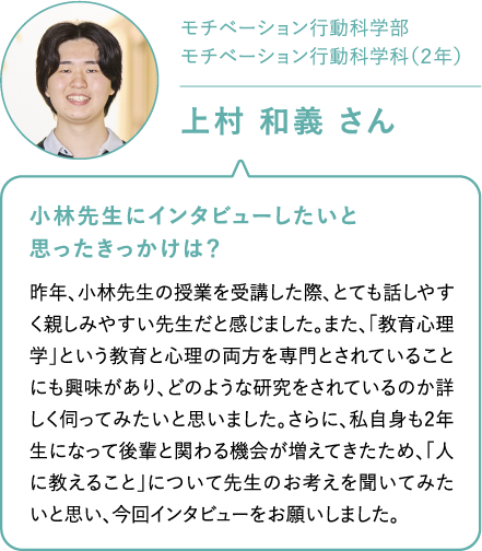 モチベーション行動科学部モチベーション行動科学科（２年）上村 和義 さん 小林先生にインタビューしたいと思ったきっかけは？昨年、小林先生の授業を受講した際、とても話しやすく親しみやすい先生だと感じました。また、「教育心理学」という教育と心理の両方を専門とされていることにも興味があり、どのような研究をされているのか詳しく伺ってみたいと思いました。さらに、私自身も2年生になって後輩と関わる機会が増えてきたため、「人に教えること」について先生のお考えを聞いてみたいと思い、今回インタビューをお願いしました。