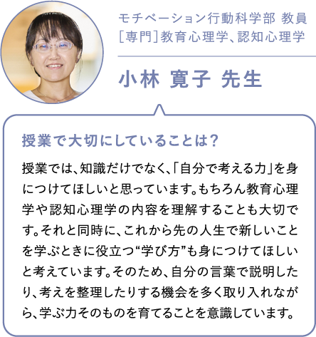 モチベーション行動科学部 教員［専門］教育心理学、認知心理学 小林 寛子 先生 授業で大切にしていることは？授業では、知識だけでなく、「自分で考える力」を身につけてほしいと思っています。もちろん教育心理学や認知心理学の内容を理解することも大切です。それと同時に、これから先の人生で新しいことを学ぶときに役立つ“学び方”も身につけてほしいと考えています。そのため、自分の言葉で説明したり、考えを整理したりする機会を多く取り入れながら、学ぶ力そのものを育てることを意識しています。