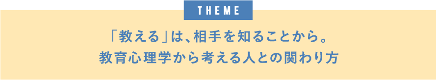 theme「教える」は、相手を知ることから。教育心理学から考える人との関わり方