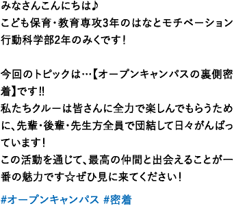 みなさんこんにちは♪こども保育・教育専攻3年のはなとモチベーション行動科学部2年のみくです！今回のトピックは…【オープンキャンパスの裏側密着】です‼️私たちクルーは皆さんに全力で楽しんでもらうために、先輩・後輩・先生方全員で団結して日々がんばっています！この活動を通じて、最高の仲間と出会えることが一番の魅力です☆ぜひ見に来てください！