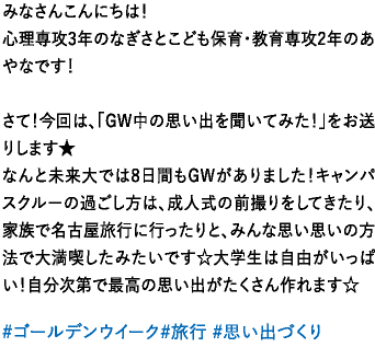 みなさんこんにちは！心理専攻3年のなぎさとこども保育・教育専攻2年のあやなです！さて！今回は、「GW中の思い出を聞いてみた！」をお送りします★なんと未来大では8日間もGWがありました！キャンパスクルーの過ごし方は、成人式の前撮りをしてきたり、家族で名古屋旅行に行ったりと、みんな思い思いの方法で大満喫したみたいです☆大学生は自由がいっぱい！自分次第で最高の思い出がたくさん作れます☆