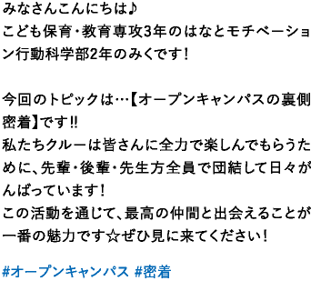 みなさんこんにちは♪こども保育・教育専攻3年のはなとモチベーション行動科学部2年のみくです！今回のトピックは…【オープンキャンパスの裏側密着】です‼️私たちクルーは皆さんに全力で楽しんでもらうために、先輩・後輩・先生方全員で団結して日々がんばっています！この活動を通じて、最高の仲間と出会えることが一番の魅力です☆ぜひ見に来てください！