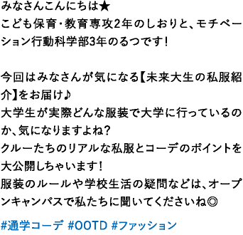 みなさんこんにちは★こども保育・教育専攻2年のしおりと、モチベーション行動科学部3年のるつです！今回はみなさんが気になる【未来大生の私服紹介】をお届け♪大学生が実際どんな服装で大学に行っているのか、気になりますよね？クルーたちのリアルな私服とコーデのポイントを大公開しちゃいます！服装のルールや学校生活の疑問などは、オープンキャンパスで私たちに聞いてくださいね◎