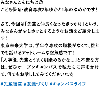 みなさんこんにちは◎こども保育・教育専攻2年ゆかと1年のゆめかです！さて、今回は「先輩と仲良くなったきっかけ」という、みなさんが少しホッとするようなお話をご紹介します！東京未来大学は、学年や専攻の垣根がなくて、誰とでも話せるアットホームな空気感です！ 「入学後、先輩とうまく馴染めるかな...」と不安な方は、ぜひオープンキャンパスで私たちに声をかけて、何でもお話ししてみてくださいね☆