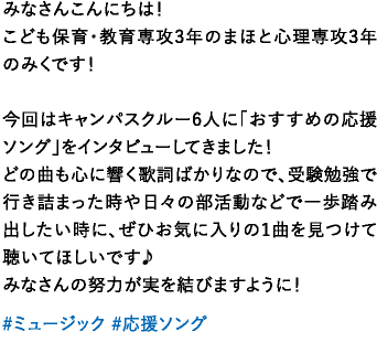 みなさんこんにちは！こども保育・教育専攻3年のまほと心理専攻3年のみくです！今回はキャンパスクルー6人に「おすすめの応援ソング」をインタビューしてきました！どの曲も心に響く歌詞ばかりなので、受験勉強で行き詰まった時や日々の部活動などで一歩踏み出したい時に、ぜひお気に入りの1曲を見つけて聴いてほしいです♪みなさんの努力が実を結びますように！