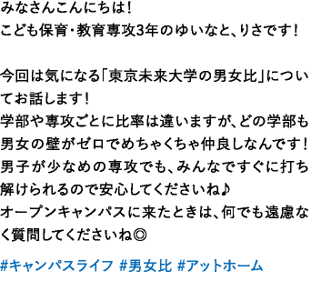 みなさんこんにちは！こども保育・教育専攻3年のゆいなと、りさです！今回は気になる「東京未来大学の男女比」についてお話します！学部や専攻ごとに比率は違いますが、どの学部も男女の壁がゼロでめちゃくちゃ仲良しなんです！男子が少なめの専攻でも、みんなですぐに打ち解けられるので安心してくださいね♪オープンキャンパスに来たときは、何でも遠慮なく質問してくださいね◎