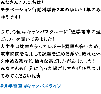 みなさんこんにちは！モチベーション行動科学部2年のゆいと1年のみゆうです！さて、今回はキャンパスクルーに「通学電車の過ごし方」を聞いてみました！大学生は端末を使ったレポート課題も多いため、電車時間を活用して課題を進める派や、疲れた体を休める派など、様々な過ごし方がありました！みなさんも自分に合った過ごし方をぜひ見つけてみてくださいね★