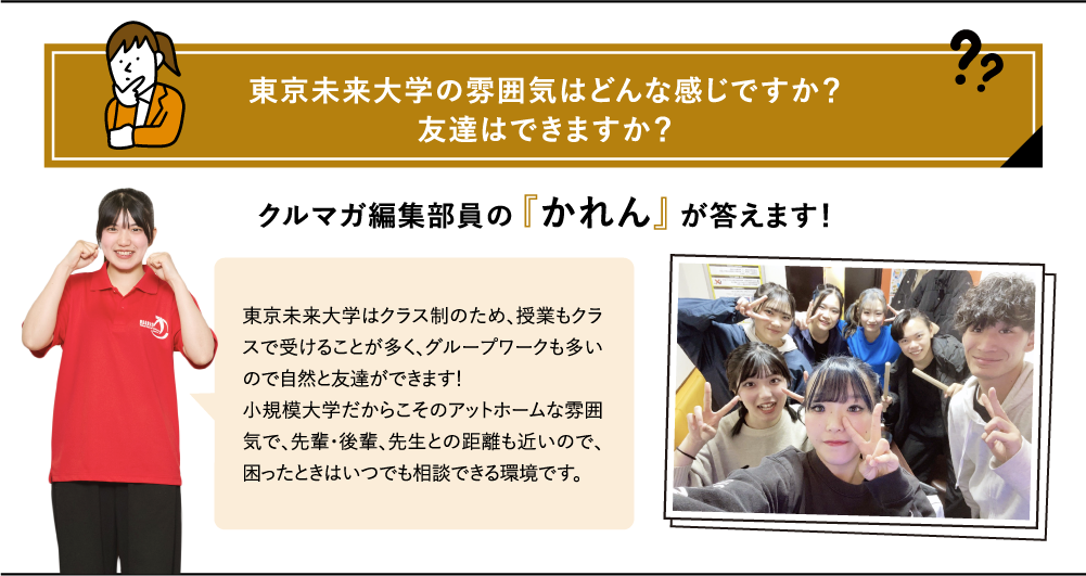 東京未来大学の雰囲気はどんな感じですか?友達はできますか?クルマガ編集部員の『かれん』が答えます!東京未来大学はクラス制のため、授業もクラスで受けることが多く、グループワークも多いので自然と友達ができます!小規模大学だからこそのアットホームな雰囲気で、先輩・後輩、先生との距離も近いので、困ったときはいつでも相談できる環境です。