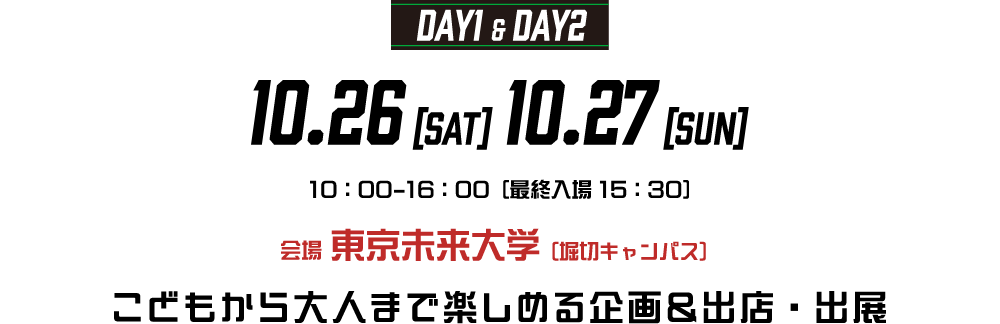 DAY1＆DAY2 10.26[SAT] 10.27[SUN] 10:00-16:00[最終入場 15:00] 会場 東京未来大学（堀切キャンパス）こどもから大人まで楽しめる企画＆出店・出展