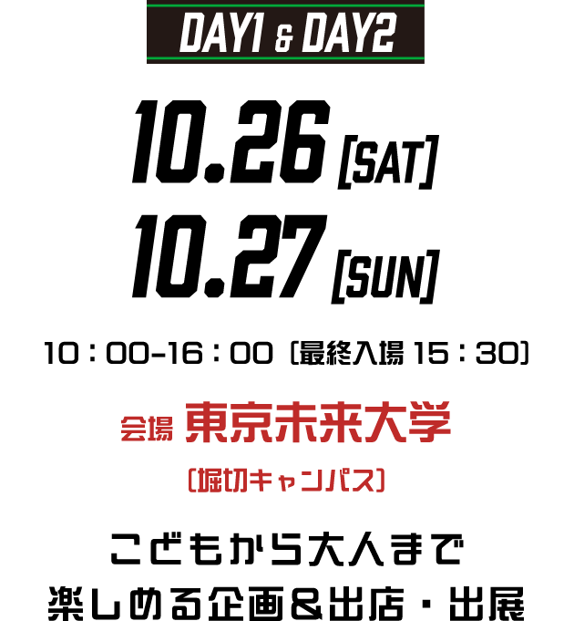 DAY1＆DAY2 10.26[SAT] 10.27[SUN] 10:00-16:00[最終入場 15:00] 会場 東京未来大学（堀切キャンパス）こどもから大人まで楽しめる企画＆出店・出展