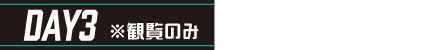 DAY3 ※観覧のみ のみどころ